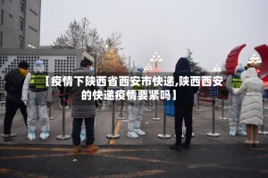 【疫情下陕西省西安市快递,陕西西安的快递疫情要紧吗】