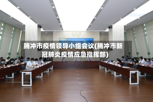 腾冲市疫情领导小组会议(腾冲市新冠肺炎疫情应急指挥部)-第2张图片