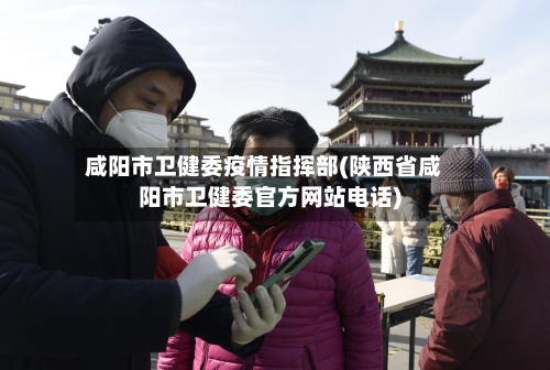 咸阳市卫健委疫情指挥部(陕西省咸阳市卫健委官方网站电话)-第1张图片