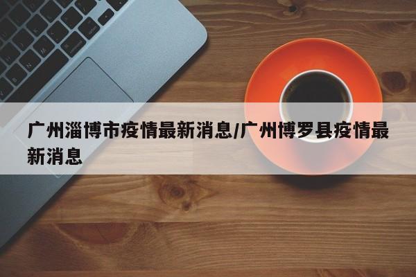 广州淄博市疫情最新消息/广州博罗县疫情最新消息
